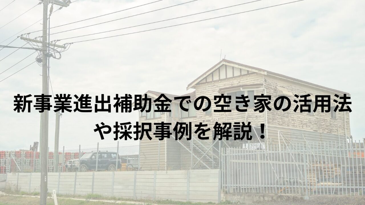 新事業進出補助金での空き家の活用法や採択事例を解説！