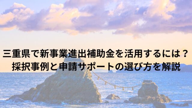 三重県で新事業進出補助金を活用するには？採択事例と申請サポートの選び方を解説